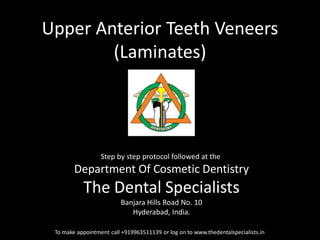 Upper Anterior Teeth Veneers (Laminates) 
To make appointment call +919963511139 or log on to www.thedentalspecialists.in 
Step by step protocol followed at the 
Department Of Cosmetic Dentistry 
The Dental Specialists 
Banjara Hills Road No. 10 
Hyderabad, India. 
 
