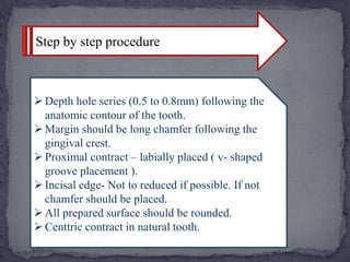 Step by step procedure
Depth hole series (0.5 to 0.8mm) following the
anatomic contour of the tooth.
Margin should be long chamfer following the
gingival crest.
Proximal contract – labially placed ( v- shaped
groove placement ).
Incisal edge- Not to reduced if possible. If not
chamfer should be placed.
All prepared surface should be rounded.
Centtric contract in natural tooth.