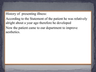 History of presenting illness:
According to the Statement of the patient he was relatively
alright about a year ago therefore he developed
Now the patient came to our department to improve
aesthetics.