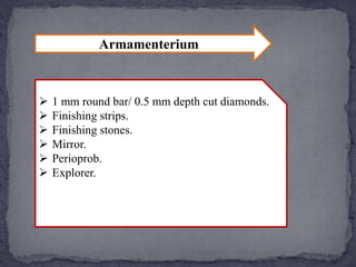 Armamenterium
1 mm round bar/ 0.5 mm depth cut diamonds.
Finishing strips.
Finishing stones.
Mirror.
Perioprob.
Explorer.
