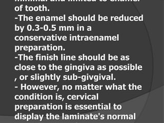 minimal and limited to enamel
of tooth.
-The enamel should be reduced
by 0.3-0.5 mm in a
conservative intraenamel
preparation.
-The finish line should be as
close to the gingiva as possible
, or slightly sub-givgival.
- However, no matter what the
condition is, cervical
preparation is essential to
display the laminate's normal

 