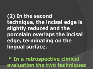 (2) In the second
technique, the incisal edge is
slightly reduced and the
porcelain overlaps the incisal
edge, terminating on the
lingual surface.
* In a retrospective clinical
evaluation the two techniques

 