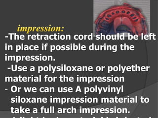 -The retraction cord should be left
in place if possible during the
impression.
-Use a polysiloxane or polyether
material for the impression
- Or we can use A polyvinyl
siloxane impression material to
take a full arch impression.

 