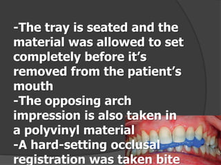 -The tray is seated and the
material was allowed to set
completely before it’s
removed from the patient’s
mouth
-The opposing arch
impression is also taken in
a polyvinyl material
-A hard-setting occlusal
registration was taken bite

 