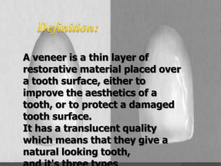 A veneer is a thin layer of
restorative material placed over
a tooth surface, either to
improve the aesthetics of a
tooth, or to protect a damaged
tooth surface.
It has a translucent quality
which means that they give a
natural looking tooth,

 