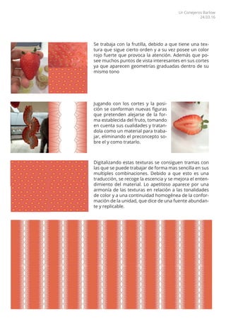 Se trabaja con la frutilla, debido a que tiene una tex-
tura que sigue cierto orden y a su vez posee un color
rojo fuerte que provoca la atención. Además que po-
see muchos puntos de vista interesantes en sus cortes
ya que aparecen geometrías graduadas dentro de su
mismo tono
Digitalizando estas texturas se consiguen tramas con
las que se puede trabajar de forma mas sencilla en sus
multiples combinaciones. Debido a que esto es una
traducción, se recoge la escencia y se mejora el enten-
dimiento del material. Lo apetitoso aparece por una
armonía de las texturas en relación a las tonalidades
de color y a una continuidad homogénea de la confor-
mación de la unidad, que dice de una fuente abundan-
te y replicable.
Jugando con los cortes y la posi-
ción se conforman nuevas figuras
que pretenden alejarse de la for-
ma establecida del fruto, tomando
en cuenta sus cualidades y tratan-
dola como un material para traba-
jar, eliminando el preconcepto so-
bre el y como tratarlo.
Ur Conejeros Barlow
24.03.16
 