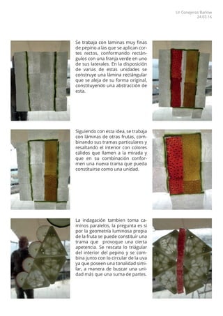 Se trabaja con laminas muy finas
de pepino a las que se aplican cor-
tes rectos, conformando rectán-
gulos con una franja verde en uno
de sus laterales. En la disposición
de varias de estas unidades se
construye una lámina rectángular
que se aleja de su forma original,
constituyendo una abstracción de
esta.
Siguiendo con esta idea, se trabaja
con láminas de otras frutas, com-
binando sus tramas particulares y
resaltando el interior con colores
cálidos que llamen a la mirada y
que en su combinación confor-
men una nueva trama que pueda
constituirse como una unidad.
La indagación tambien toma ca-
minos paralelos, la pregunta es si
por la geometría luminosa propia
de la fruta se puede constituir una
trama que provoque una cierta
apetencia. Se rescata lo triágular
del interior del pepino y se com-
bina junto con lo circular de la uva
ya que poseen una tonalidad simi-
lar, a manera de buscar una uni-
dad más que una suma de partes.
Ur Conejeros Barlow
24.03.16
 