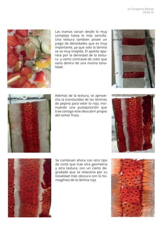 Las tramas varian desde lo muy
complejo hasta lo más sencillo.
Una textura tambien posee un
juego de densidades que es muy
importante, ya que solo la lámina
se ve muy insípida. El apetito apa-
rece por la densidad de la textu-
ra y cierto contraste de color que
varía dentro de una misma tona-
lidad.
Además de la textura, se aprove-
cha la translucidez de las láminas
de pepino para velar lo rojo, insi-
nuando una yuxtaposición que
trae consigo este descubrir propio
del comer fruta.
Se combinan ahora con otro tipo
de corte que trae otra geometria
y otra textura, con un cierto de-
gradado que se relaciona por su
tonalidad más obscura con lo ho-
mogéneo de la lámina roja
Ur Conejeros Barlow
24.03.16
 