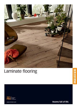 Laminate flooring
MEISTER − a brand of MeisterWerke Schulte GmbH
Johannes-Schulte-Allee 5 | 59602 Rüthen-Meiste | GERMANY
Phone + 49 2952 816-0 | Fax + 49 2952 816-66 | www.meister.com
© 2013 by MeisterWerke Schulte GmbH
For reasons of printing technoalogy, colours and structures may vary from the reproductions shown here.
We reserve the right to make changes. No responsibility is assumed for errors.
We have been impressing with innovative products, practical system solutions and attractive
designs for more than 80 years. We are constantly developing ourselves, our company and
our range. As we know: you expect the best all the time.
And that‘s what we want to give you.
MEISTER is committed to its location.
We think internationally but remain a German company – 640 employees
guarantee Made in Germany premium quality day in day out.
MEISTER is a leading innovator.
Intelligent ideas make us the driving force behind the industry – over 200 patents and
utility models are impressive evidence of this.
MEISTER accepts responsibility for the environment.
We act sustainably in all areas – careful product selection protects resources and the climate.
MEISTER stands for specialist retail.
We focus on reliable partnerships with specialist retail and specialist trade – our ”100% PRO
Producer/Dealer/Craftsmen“ network guarantees first-class products, professional advice and
expert assembly.
Every day a
masterpiece
11|13
GB
Rooms full of life.www.meister.com
 