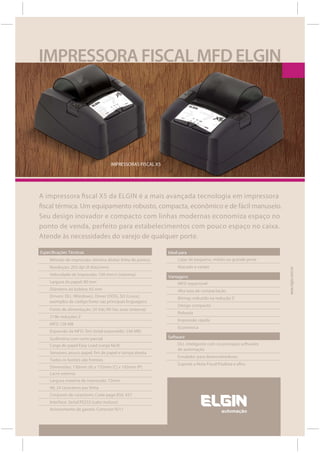 IMPRESSORA FISCAL MFD ELGIN




                                       IMPRESSORAS FISCAL X5




A impressora fiscal X5 da ELGIN é a mais avançada tecnologia em impressora
fiscal térmica. Um equipamento robusto, compacta, econômico e de fácil manuseio.
Seu design inovador e compacto com linhas modernas economiza espaço no
ponto de venda, perfeito para estabelecimentos com pouco espaço no caixa.
Atende às necessidades do varejo de qualquer porte.

Especificações Técnicas                                        Ideal para
    Método de impressão: térmica direta/ linha de pontos            Lojas de pequeno, médio ou grande porte
    Resolução: 203 dpi (8 dots/mm)                                  Atacado e varejo




                                                                                                                  www.elgin.com.br
    Velocidade de impressão: 100 mm/s (máxima)                 Vantagens
    Largura do papel: 80 mm                                         MFD expansível
    Diâmetro da bobina: 65 mm                                       Alta taxa de compactação
    Drivers: DLL (Windows), Driver (DOS), SO (Linux),               Bitmap reduzido na redução Z
    exemplos de código fonte nas principais linguagens
                                                                    Design compacto
     Fonte de alimentação: 24 Vdc/90 Vac auto (externa)
                                                                    Robusta
     3196 reduções Z
                                                                    Impressão rápida
     MFD 128 MB
                                                                    Econômica
     Expansão da MFD: Sim (total expandido: 256 MB)
    Guilhotina com corte parcial                               Software
    Carga de papel Easy Load (carga fácil)                          DLL inteligente com os principais softwares
                                                                    de automação
     Sensores: pouco papel, fim de papel e tampa aberta
                                                                    Emulador para desenvolvedores
     Todos os botões são frontais
                                                                    Suporte a Nota Fiscal Paulista e afins
     Dimensões: 130mm (A) x 155mm (C) x 183mm (P)
     Lacre externo
     Largura máxima de impressão: 72mm
     48, 24 caracteres por linha
     Conjunto de caracteres: Code page 850, 437
     Interface: Serial RS232 (cabo incluso)
     Acionamento de gaveta. Conector RJ11
 