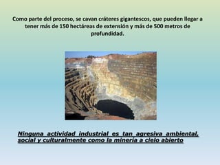 Como parte del proceso, se cavan cráteres gigantescos, que pueden llegar a
tener más de 150 hectáreas de extensión y más de 500 metros de
profundidad.
Ninguna actividad industrial es tan agresiva ambiental,
social y culturalmente como la minería a cielo abierto
 