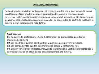 IMPACTOS AMBIENTALES
Existen impactos sociales y ambientales directos generados por la apertura de la minas,
sus diferentes fases y todos los aspectos relacionados, como la construcción de
carreteras, ruidos, contaminación, impactos a la seguridad alimenticia, etc. la mayoría de
los yacimientos ecuatorianos contiene muy altos de contenidos de azufre, lo cual hace la
minería a gran escala mucho más dañina.
Sus impactos
01. Requiere de perforaciones hasta 1.000 metros de profundidad para tomar
muestras de la mena
02. Los taladros requieren combustibles y químicos para prevenir desgaste.
03. Los campamentos pueden generar mucha basura y contaminar ríos.
04. Existen varios otros impactos, incluyendo la afectación a vestigios arqueológicos y
conflictos sociales en áreas donde existe resistencia a la minería.
 