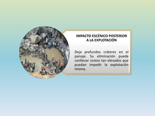 IMPACTO ESCÉNICO POSTERIOR
A LA EXPLOTACIÓN
Deja profundos cráteres en el
paisaje. Su eliminación puede
conllevar costos tan elevados que
puedan impedir la explotación
misma.
 
