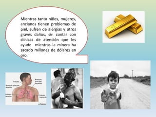Mientras tanto niños, mujeres,
ancianos tienen problemas de
piel, sufren de alergias y otros
graves daños, sin contar con
clínicas de atención que les
ayude mientras la minera ha
sacado millones de dólares en
oro.
 