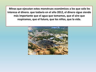 Minas que ejecutan estos monstruos económicos a los que solo les
interesa el dinero. que todavía en el año 2012, el dinero sigue siendo
más importante que el agua que tomamos, que el aire que
respiramos, que el futuro, que los niños, que la vida.
 