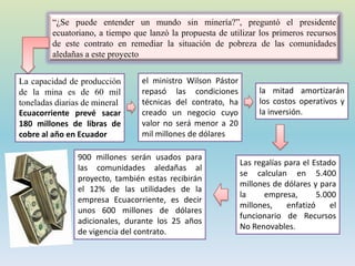 La capacidad de producción
de la mina es de 60 mil
toneladas diarias de mineral
Ecuacorriente prevé sacar
180 millones de libras de
cobre al año en Ecuador
“¿Se puede entender un mundo sin minería?”, preguntó el presidente
ecuatoriano, a tiempo que lanzó la propuesta de utilizar los primeros recursos
de este contrato en remediar la situación de pobreza de las comunidades
aledañas a este proyecto
la mitad amortizarán
los costos operativos y
la inversión.
el ministro Wilson Pástor
repasó las condiciones
técnicas del contrato, ha
creado un negocio cuyo
valor no será menor a 20
mil millones de dólares
Las regalías para el Estado
se calculan en 5.400
millones de dólares y para
la empresa, 5.000
millones, enfatizó el
funcionario de Recursos
No Renovables.
900 millones serán usados para
las comunidades aledañas al
proyecto, también estas recibirán
el 12% de las utilidades de la
empresa Ecuacorriente, es decir
unos 600 millones de dólares
adicionales, durante los 25 años
de vigencia del contrato.
 