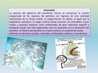 Conclusión
La apuesta del gobierno del presidente Correa es compensar la erosión
programada de los ingresos del petróleo con ingresos de otra actividad
extractivista de la misma índole: la mega-minería. En efecto, al igual que la
explotación petrolera, la mega minería extrae recursos no renovables a gran
escala, y provoca impactos socio ambientales de gran extensión espacial y
temporal, quizás aún más importantes que los asociados con la extracción del
petróleo. La historia del petróleo en el país muestra un conjunto de costos
altísimos en términos sociales, culturales, ambientales, políticos y económicos.
 