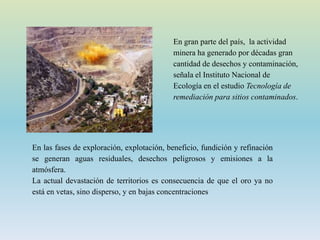 En gran parte del país, la actividad
minera ha generado por décadas gran
cantidad de desechos y contaminación,
señala el Instituto Nacional de
Ecología en el estudio Tecnología de
remediación para sitios contaminados.
En las fases de exploración, explotación, beneficio, fundición y refinación
se generan aguas residuales, desechos peligrosos y emisiones a la
atmósfera.
La actual devastación de territorios es consecuencia de que el oro ya no
está en vetas, sino disperso, y en bajas concentraciones
 