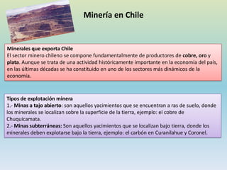 Minería en Chile
Minerales que exporta Chile
El sector minero chileno se compone fundamentalmente de productores de cobre, oro y
plata. Aunque se trata de una actividad históricamente importante en la economía del país,
en las últimas décadas se ha constituido en uno de los sectores más dinámicos de la
economía.
Tipos de explotación minera
1.- Minas a tajo abierto: son aquellos yacimientos que se encuentran a ras de suelo, donde
los minerales se localizan sobre la superficie de la tierra, ejemplo: el cobre de
Chuquicamata.
2.- Minas subterráneas: Son aquellos yacimientos que se localizan bajo tierra, donde los
minerales deben explotarse bajo la tierra, ejemplo: el carbón en Curanilahue y Coronel.
 
