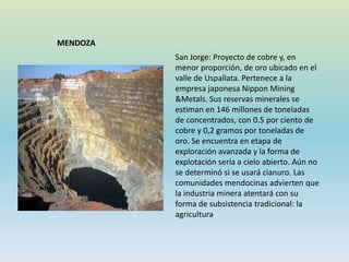 San Jorge: Proyecto de cobre y, en
menor proporción, de oro ubicado en el
valle de Uspallata. Pertenece a la
empresa japonesa Nippon Mining
&Metals. Sus reservas minerales se
estiman en 146 millones de toneladas
de concentrados, con 0.5 por ciento de
cobre y 0,2 gramos por toneladas de
oro. Se encuentra en etapa de
exploración avanzada y la forma de
explotación sería a cielo abierto. Aún no
se determinó si se usará cianuro. Las
comunidades mendocinas advierten que
la industria minera atentará con su
forma de subsistencia tradicional: la
agricultura
MENDOZA
 