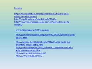Fuentes
http://www.slideshare.net/mquinterosjerez/historia-de-la-
mineria-en-el-ecuador-1
http://es.wikipedia.org/wiki/Miner%C3%ADa
http://www.mineriaresponsable.com.ec/tag/historia-de-la-
mineria/
www.bicentenario2010ra.com.ar
http://consciencia-global.blogspot.com/2010/06/mineria-cielo-
abierto.html
http://davidnesher.blogspot.com/2012/01/otra-causa-que-
amontona-ascuas-sobre.html
http://www.taringa.net/posts/info/3467125/Mineria-a-cielo-
abierto-en-Argentina.html
http://www.elcomercio.com.ec/
http://www.cobuec.com.ec/
 