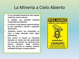 La Minería a Cielo Abierto
• Es una actividad industrial de alto impacto
ambiental, social y cultural.
• Es también una actividad industrial
insostenible por definición.
• La minería a cielo abierto supone dinamitar
la roca superficial y llevarla a pequeñas
dimensiones.
• Montañas enteras son convertidas en
rocas y luego trituradas hasta lograr
pulverizarlas
• Para extraer el mineral (o minerales)
deseados se mezcla esta roca pulverizada
con una sopa química con reactivos como
cianuro, mercurio, ácido sulfúrico.
Para este proceso se emplean enormes
cantidades de agua y energía eléctrica.
 