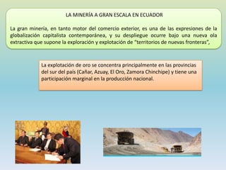 LA MINERÍA A GRAN ESCALA EN ECUADOR
La gran minería, en tanto motor del comercio exterior, es una de las expresiones de la
globalización capitalista contemporánea, y su despliegue ocurre bajo una nueva ola
extractiva que supone la exploración y explotación de “territorios de nuevas fronteras”,
La explotación de oro se concentra principalmente en las provincias
del sur del país (Cañar, Azuay, El Oro, Zamora Chinchipe) y tiene una
participación marginal en la producción nacional.
 