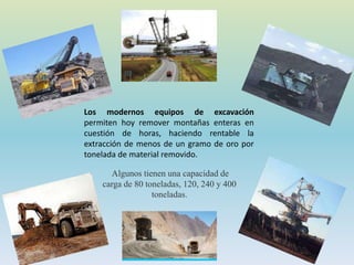 Los modernos equipos de excavación
permiten hoy remover montañas enteras en
cuestión de horas, haciendo rentable la
extracción de menos de un gramo de oro por
tonelada de material removido.
Algunos tienen una capacidad de
carga de 80 toneladas, 120, 240 y 400
toneladas.
 