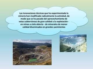 Las innovaciones técnicas que ha experimentado la
minería han modificado radicalmente la actividad, de
modo que se ha pasado del aprovechamiento de
vetas subterráneas de gran calidad a la explotación -
en minas a cielo abierto - de minerales de menor
calidad diseminados en grandes yacimientos
 
