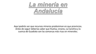 La minería en
Andalucía
Aquí podréis ver que recursos mineros predominan en que provincias.
Antes de seguir deberías saber que Huelva, Linares, La Carolina y la
cuenca de Guadiato son las comarcas más ricas en minerales.

 