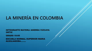 LA MINERÍA EN COLOMBIA
INTEGRANTE MAYERLI ANDREA VIZCAYA
ORTIZ
GRADO 10-05
ESCUELA NORMAL SUPERIOR MARIA
AUXILIADORA……..
 