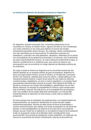 La minería y la violación de derechos humanos en Argentina




En Argentina, durante el presente año, numerosas poblaciones se ha
movilizado en rechazo al modelo minero, algunos de ellos se han manifestado
con cortes selectivos en las rutas para detener el avance del modelo
extractivista-exportador dentro del país. Sin embargo, dichas manifestaciones
han sido reprimidas por la fuerza policial. En diferentes ocasiones los
pobladores y activistas han sido golpeados, ultrajados y detenidos por la policía
con el beneplácito de los gobiernos provinciales y el nacional. Con el desarrollo
de estos emprendimientos mineros, se viola el derecho fundamental al agua, el
derecho constitucional a un ambiente sano, pero ahora se observa con
preocupación que se encuentran en riesgo además las libertades políticas de
los individuos.

Sin lugar a dudas la minería en Argentina se ha convertido durante las dos
últimas décadas en un proyecto político de gran envergadura. Argentina no
tiene una larga historia minera, ya que la minería, en el siglo XIX y principios
del XX, fue incipiente, utilizada para consumo interno, y desarrollada por una
industrial nacional naciente. A partir de los años 90, por medio de reformas
constitucionales y legislativas, se creó un marco regulatorio y un paraíso fiscal
para grandes trasnacionales mineras en el país. Pero desde el año 2004, en
donde se construye una mirada más estratégica y planificadora con el Plan
Minero Nacional, se impulsa sin precedentes la minería a gran escala sobre
todo el territorio nacional. De esta forma, en la actualidad nos encontramos
ante una cordillera de los andes altamente amenazada, con más de 600
emprendimientos en ejecución en todo el país y otros más en estado de
proyección.

Al mismo tiempo que se realizaban las exploraciones y se implementaban los
emprendimientos, se construían resistencias en contra de este modelo
extractivista-exportador. Muchos de ellos toman la forma de asambleas o
vecinos autoconvocados que realizan una fuerte movilización en los territorios.
Quizás un caso paradigmático se observa en la lucha de la comunidad de
Esquel, que por medio de un plebiscito no vinculante la mayoría de la población
le dijo no al proyecto minero de la Meridian Gold. Constituyendo la ley
provincial 5001 que prohíbe la explotación minera metalífera y la utilización de
cianuro en la provincia de Chubut. Actualmente, esta ley se encuentra en
 