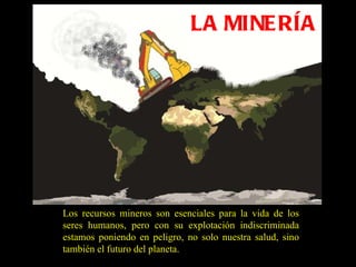LA MINERÍA Los recursos mineros son esenciales para la vida de los seres humanos, pero con su explotación indiscriminada estamos poniendo en peligro, no solo nuestra salud, sino también el futuro del planeta. 