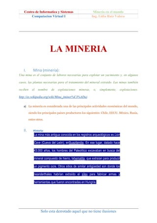 Centro de Informatica y Sistemas Mineria en el mundo
Computacion Virtual I Ing. Lidia Ruiz Valera
Solo esta derrotado aquel que no tiene ilusiones
LA MINERIA
I. Mina (minería):
Una mina es el conjunto de labores necesarias para explotar un yacimiento y, en algunos
casos, las plantas necesarias para el tratamiento del mineral extraído. Las minas también
reciben el nombre de explotaciones mineras, o, simplemente, explotaciones.
http://es.wikipedia.org/wiki/Mina_(miner%C3%ADa)
a) La minería es considerada una de las principales actividades económicas del mundo,
siendo los principales países productores los siguientes: Chile, EEUU, México, Rusia,
entre otros.
II. Historia:
La mina más antigua conocida en los registros arqueológicos es Lion
Cave (Cueva del León), enSuazilandia. En ese lugar, datado hace
43.000 años, los hombres del Paleolítico excavaban en busca del
mineral compuesto de hierro, lahematita, que extraían para producir
un pigmento ocre. Otros sitios de similar antigüedad son donde los
neanderthales habrían extraído el sílex para fabricar armas y
herramientas que fueron encontradas en Hungría.
 