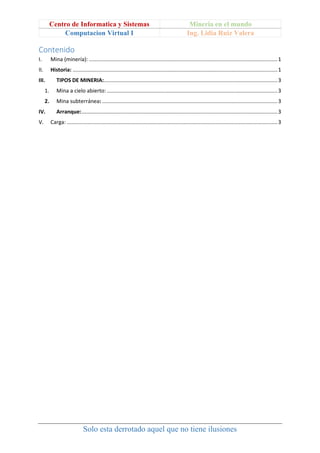 Centro de Informatica y Sistemas Mineria en el mundo
Computacion Virtual I Ing. Lidia Ruiz Valera
Solo esta derrotado aquel que no tiene ilusiones
Contenido
I. Mina (minería): ...............................................................................................................................1
II. Historia: ..........................................................................................................................................1
III. TIPOS DE MINERIA:.....................................................................................................................3
1. Mina a cielo abierto:...................................................................................................................3
2. Mina subterránea: ......................................................................................................................3
IV. Arranque:....................................................................................................................................3
V. Carga: ..............................................................................................................................................3
 