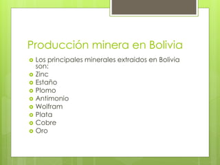 Producción minera en Bolivia
 Los principales minerales extraidos en Bolivia
son:
 Zinc
 Estaño
 Plomo
 Antimonio
 Wolfram
 Plata
 Cobre
 Oro
 