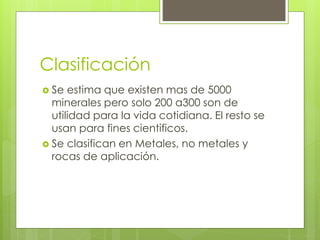 Clasificación
 Se estima que existen mas de 5000
minerales pero solo 200 a300 son de
utilidad para la vida cotidiana. El resto se
usan para fines cientificos.
 Se clasifican en Metales, no metales y
rocas de aplicación.
 