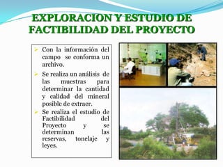 EXPLORACION Y ESTUDIO DE
FACTIBILIDAD DEL PROYECTO
 Con la información del
campo se conforma un
archivo.
 Se realiza un análisis de
las
muestras
para
determinar la cantidad
y calidad del mineral
posible de extraer.
 Se realiza el estudio de
Factibilidad
del
Proyecto
y
se
determinan
las
reservas, tonelaje y
leyes.

 
