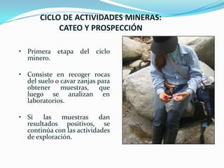 CICLO DE ACTIVIDADES MINERAS:
CATEO Y PROSPECCIÓN
• Primera etapa del
minero.

ciclo

• Consiste en recoger rocas
del suelo o cavar zanjas para
obtener muestras, que
luego se analizan en
laboratorios.

• Si
las
muestras
dan
resultados positivos, se
continúa con las actividades
de exploración.

 