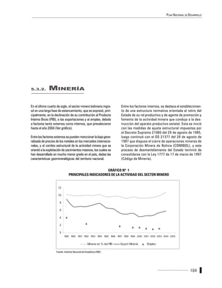 PLAN NACIONAL DE DESARROLLO




5.3.2.        MINERÍA

En el último cuarto de siglo, el sector minero boliviano ingre-             Entre los factores internos, se destaca el establecimien-
só en una larga fase de estancamiento, que se expresó, prin-                to de una estructura normativa orientada al retiro del
cipalmente, en la declinación de su contribución al Producto                Estado de su rol productivo y de agente de promoción y
Interno Bruto (PIB), a las exportaciones y al empleo, debido                fomento de la actividad minera que condujo a la des-
a factores tanto externos como internos, que prevalecieron                  trucción del aparato productivo estatal. Esta se inició
hasta el año 2004 (Ver gráfico).                                            con las medidas de ajuste estructural impuestas por
                                                                            el Decreto Supremo 21060 del 29 de agosto de 1985,
Entre los factores externos se pueden mencionar la baja gene-               luego continuó con el DS 21377 del 28 de agosto de
ralizada de precios de los metales en los mercados internacio-              1987 que dispuso el cierre de operaciones mineras de
nales, y el cambio estructural de la actividad minera que se                la Corporación Minera de Bolivia (COMIBOL), y este
orientó a la explotación de yacimientos masivos, los cuales se              proceso de desmantelamiento del Estado terminó de
han desarrollado en mucho menor grado en el país, dadas las                 consolidarse con la Ley 1777 de 17 de marzo de 1997
características geomineralógicas del territorio nacional.                   (Código de Minería).


                                                       GRÁFICO Nº 1
                                 PRINCIPALES INDICADORES DE LA ACTIVIDAD DEL SECTOR MINERO


                     12

                     10

                       8

                       6

                       4

                       2

                       0
                            1980 1990 1991 1992 1993 1994 1995 1996 1997 1998 1999 2000 2001 2002 2003 2004 2005


                                                     Mineria en % del PIB   Export Minería    Empleo

                    Fuente: Instituto Nacional de Estadística (INE).




                                                                                                                              104
 