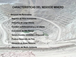 CARACTERISTICAS DEL NEGOCIO MINERO
• Recursos No Renovables
• Requiere de Altas Inversiones
• Proyectos de Largo Aliento
• Estudios multidisciplinarios y en etapas
• Inversiones de Alto Riesgo
• Genera Grandes Utilidades a Empresas
• Produce Desarrollo del País
• Ubicación en Areas Remotas
• Alteración del Medio Ambiente
 