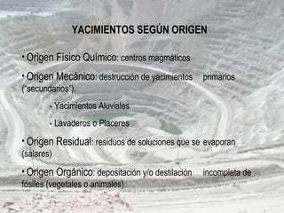 YACIMIENTOS SEGÚN ORIGEN
• Origen Físico Químico: centros magmáticos
• Origen Mecánico: destrucción de yacimientos primarios
(“secundarios”).
- Yacimientos Aluviales
- Lavaderos o Placeres
• Origen Residual: residuos de soluciones que se evaporan
(salares)
• Origen Orgánico: depositación y/o destilación incompleta de
fósiles (vegetales o animales).
 