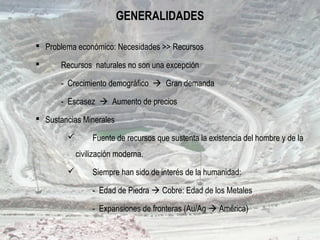 GENERALIDADES
 Problema económico: Necesidades >> Recursos
 Recursos naturales no son una excepción
- Crecimiento demográfico  Gran demanda
- Escasez  Aumento de precios
 Sustancias Minerales
 Fuente de recursos que sustenta la existencia del hombre y de la
civilización moderna.
 Siempre han sido de interés de la humanidad:
- Edad de Piedra  Cobre: Edad de los Metales
- Expansiones de fronteras (Au/Ag  América)
 