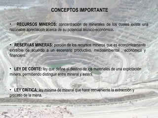 • RECURSOS MINEROS: concentración de minerales de los cuales existe una
razonable apreciación acerca de su potencial técnico-económico.
• RESERVAS MINERAS: porción de los recursos mineros que es económicamente
extraíble de acuerdo a un escenario productivo, medioambiental , económico y
financiero.
• LEY DE CORTE: ley que define el destino de los materiales de una explotación
minera, permitiendo distinguir entre mineral y estéril.
• LEY CRÍTICA: ley mínima de mineral que hace conveniente la extracción y
proceso de la mena.
CONCEPTOS IMPORTANTE
 