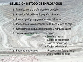 SELECCION METODO DE EXPLOTACION
 Aspectos fisiográficos: topografía, clima, etc.
 Entorno geológico y geoestructural del sector
 Factores económicos: - Precio
- Ley de la mena
- Costos de explotación
- Tasa de producción
- Capital existente, etc.
 Condiciones de aguas subterráneas y hidraúlicas zona
 Factores ambientales: - Preservación flora y fauna
- Aire y fuentes de agua
 Tamaño, forma y profundidad del depósito
 Propiedades fisicomecánicas de la mena y roca de caja
 