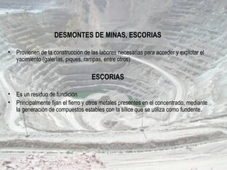 DESMONTES DE MINAS, ESCORIAS
• Provienen de la construcción de las labores necesarias para acceder y explotar el
yacimiento (galerías, piques, rampas, entre otros).
ESCORIAS
• Es un residuo de fundición
• Principalmente fijan el fierro y otros metales presentes en el concentrado, mediante
la generación de compuestos estables con la sílice que se utiliza como fundente.
 