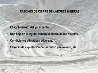 RAZONES DE CIERRE DE LABORES MINERAS
• El agotamiento del yacimiento
• Una baja en la ley del mineral o precio de los metales.
• Condiciones climáticas adversas.
• El inicio de explotación de un nuevo yacimiento, etc.
 