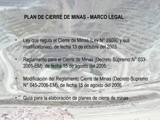 PLAN DE CIERRE DE MINAS - MARCO LEGAL
• Ley que regula el Cierre de Minas (Ley N° 28090 y sus
modificatorias), de fecha 13 de octubre del 2003
• Reglamento para el Cierre de Minas (Decreto Supremo N° 033-
2005-EM), de fecha 15 de agosto del 2005.
• Modificación del Reglamento Cierre de Minas (Decreto Supremo
N° 045-2006-EM), de fecha 15 de agosto deI 2006
• Guía para la elaboración de planes de cierre de minas
 