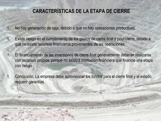 CARACTERÍSTICAS DE LA ETAPA DE CIERRE
1. No hay generación de caja, debido a que no hay operaciones productivas.
1. Existe riesgo en el cumplimiento de los gastos de cierre final y post-cierre, debido a
que no existe recursos financieros provenientes de las operaciones.
1. El financiamiento de las inversiones de cierre final generalmente deberán realizarse
con recursos propios, porque no existirá institución financiera que financie una etapa
con riesgo
1. Conclusión: La empresa debe aprovisionar los fondos para el cierre final y el estado
requerir garantías.
 