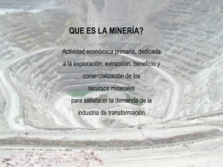 Actividad económica primaria, dedicada
a la exploración, extracción, beneficio y
comercialización de los
recursos minerales
para satisfacer la demanda de la
industria de transformación
QUE ES LA MINERÍA?
 